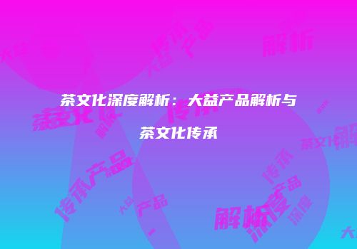 茶文化深度解析：大益产品解析与茶文化传承
