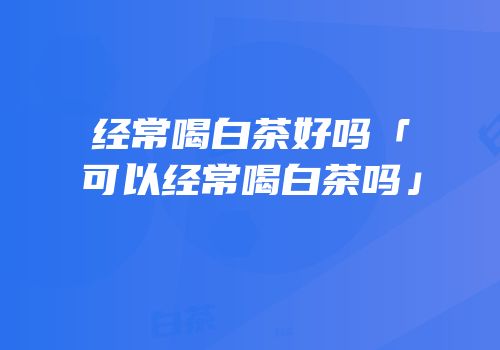 经常喝白茶好吗「可以经常喝白茶吗」
