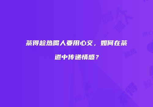 茶得趁热喝人要用心交，如何在茶道中传递情感？