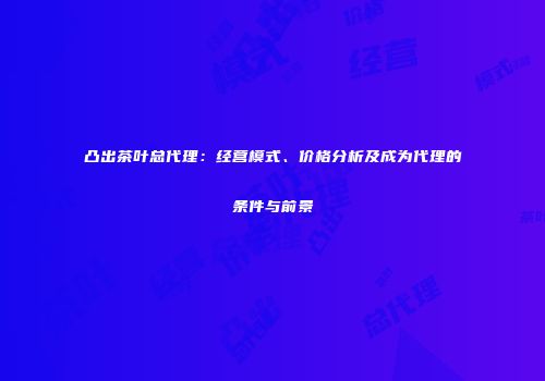凸出茶叶总代理：经营模式、价格分析及成为代理的条件与前景