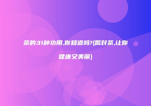 茶的31种功用,你知道吗?(喝对茶,让你健康又美丽)