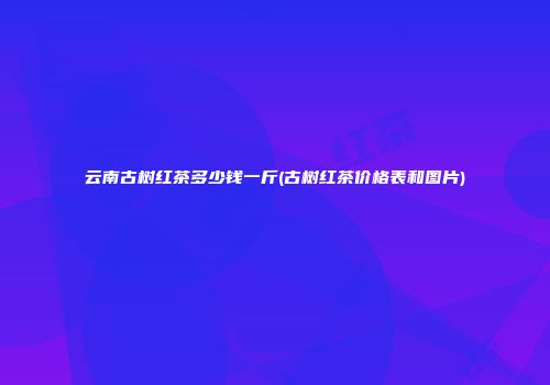 云南古树红茶多少钱一斤(古树红茶价格表和图片)