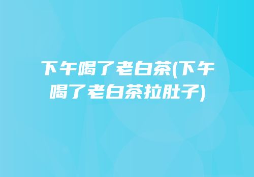 下午喝了老白茶(下午喝了老白茶拉肚子)