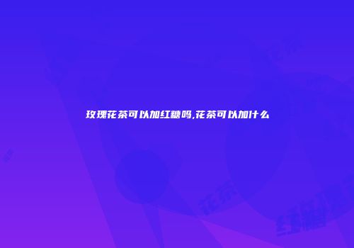 玫瑰花茶可以加红糖吗,花茶可以加什么