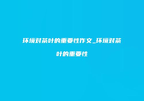 环境对茶叶的重要性作文_环境对茶叶的重要性