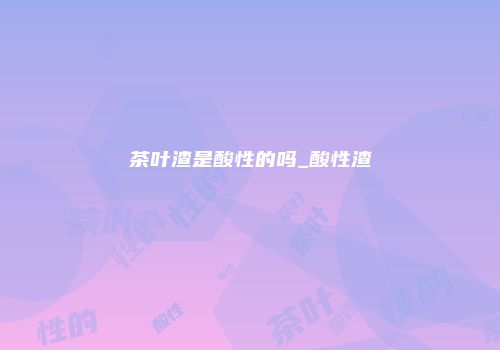 茶叶渣是酸性的吗_酸性渣