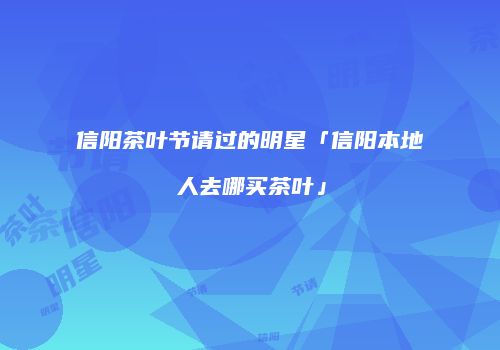 信阳茶叶节请过的明星「信阳本地人去哪买茶叶」