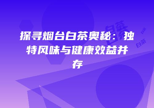 探寻烟台白茶奥秘：独特风味与健康效益并存