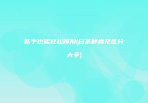 新手也能轻松辨别(白茶种类及区分大全)