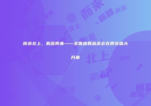 南茶北上，慕茗而来——全国巡回品茶会在西安盛大开幕