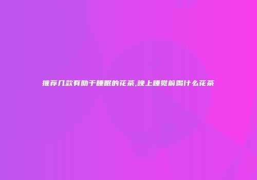 推荐几款有助于睡眠的花茶,晚上睡觉前喝什么花茶