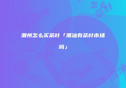 潮州怎么买茶叶「潮汕有茶叶市场吗」