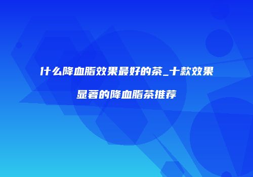 什么降血脂效果最好的茶_十款效果显著的降血脂茶推荐
