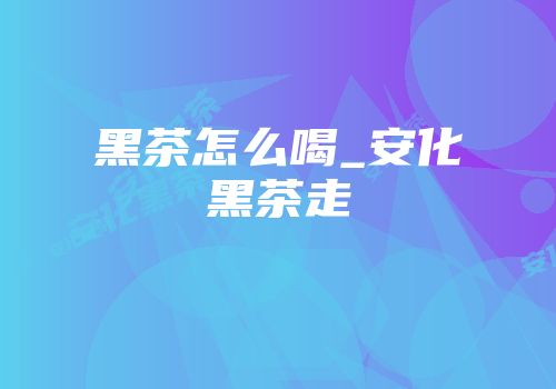 黑茶怎么喝_安化黑茶走