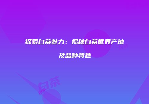 探索白茶魅力：揭秘白茶世界产地及品种特色