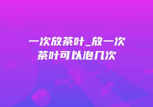 一次放茶叶_放一次茶叶可以泡几次