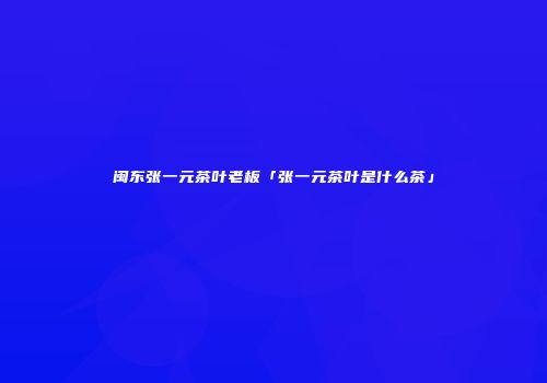 闽东张一元茶叶老板「张一元茶叶是什么茶」