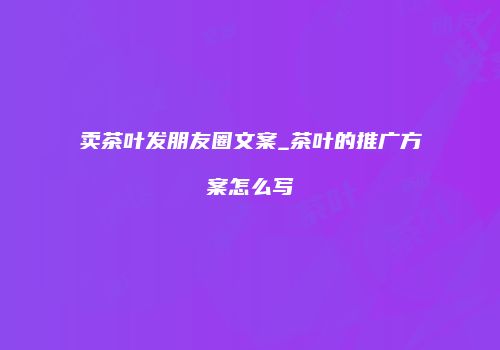 卖茶叶发朋友圈文案_茶叶的推广方案怎么写
