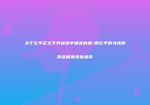 关于公平正义下列说话中错误的是-用公平的马克杯倒茶避免这些错误