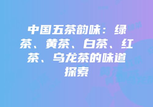 中国五茶韵味：绿茶、黄茶、白茶、红茶、乌龙茶的味道探索