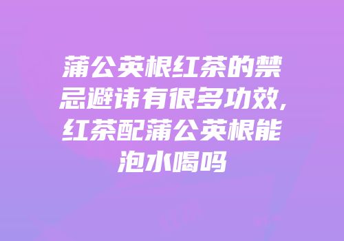 蒲公英根红茶的禁忌避讳有很多功效,红茶配蒲公英根能泡水喝吗