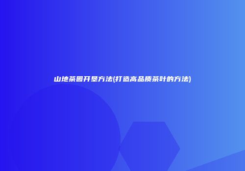 山地茶园开垦方法(打造高品质茶叶的方法)