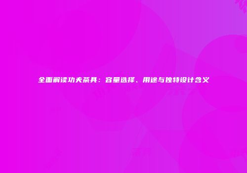 全面解读功夫茶具：容量选择、用途与独特设计含义