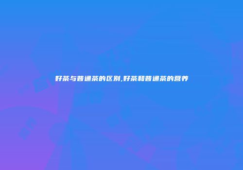 好茶与普通茶的区别,好茶和普通茶的营养