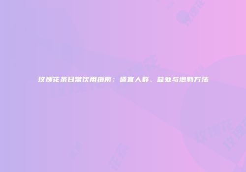 玫瑰花茶日常饮用指南：适宜人群、益处与泡制方法