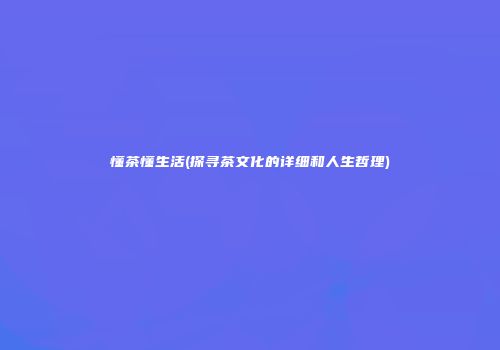 懂茶懂生活(探寻茶文化的详细和人生哲理)