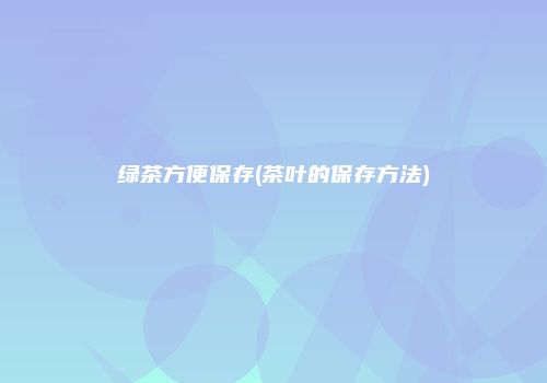 绿茶方便保存(茶叶的保存方法)