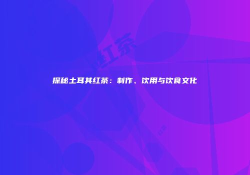 探秘土耳其红茶：制作、饮用与饮食文化