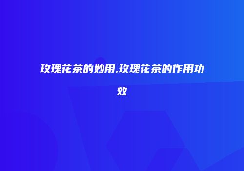 玫瑰花茶的妙用,玫瑰花茶的作用功效