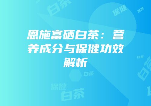 恩施富硒白茶：营养成分与保健功效解析
