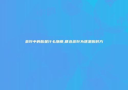 茶叶中的酸是什么物质,精选茶叶为啥是酸对方