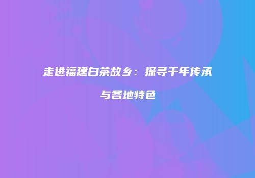 走进福建白茶故乡：探寻千年传承与各地特色