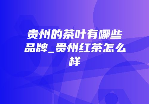 贵州的茶叶有哪些品牌_贵州红茶怎么样