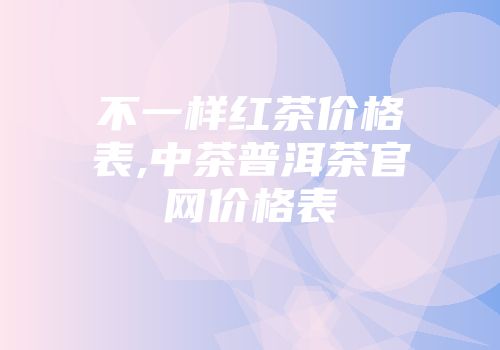 不一样红茶价格表,中茶普洱茶官网价格表