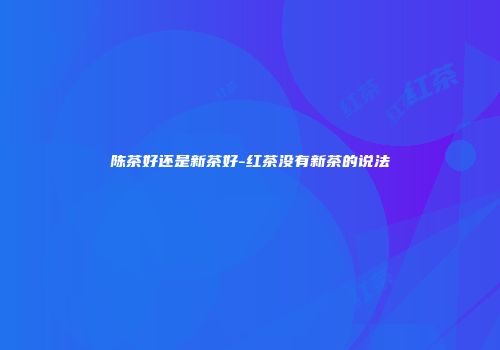 陈茶好还是新茶好-红茶没有新茶的说法