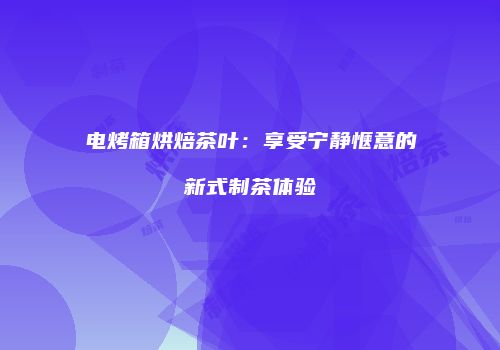 电烤箱烘焙茶叶：享受宁静惬意的新式制茶体验