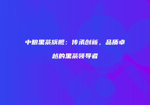 中粮黑茶旗舰：传承创新，品质卓越的黑茶领导者