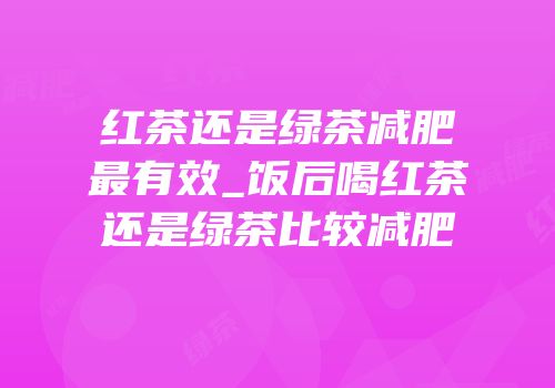 红茶还是绿茶减肥最有效_饭后喝红茶还是绿茶比较减肥