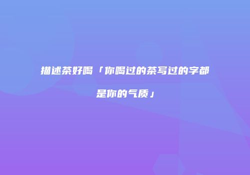 描述茶好喝「你喝过的茶写过的字都是你的气质」