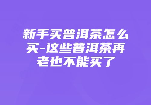 新手买普洱茶怎么买-这些普洱茶再老也不能买了