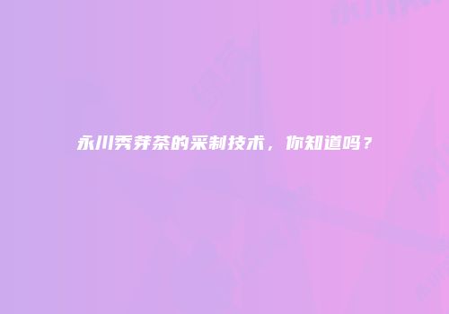 永川秀芽茶的采制技术，你知道吗？