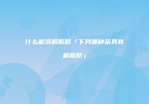 什么能溶解脂肪「下列哪种茶具有解脂肪」