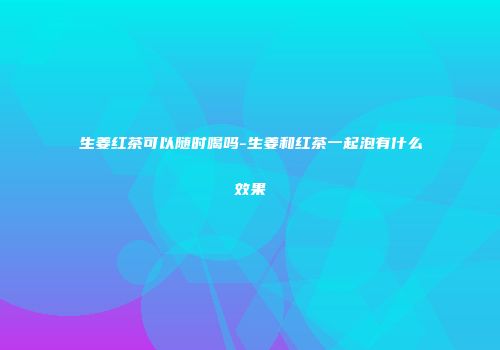 生姜红茶可以随时喝吗-生姜和红茶一起泡有什么效果
