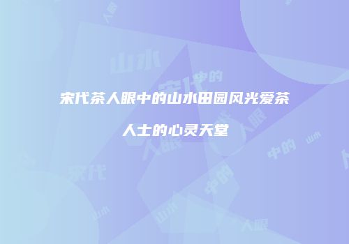 宋代茶人眼中的山水田园风光爱茶人士的心灵天堂