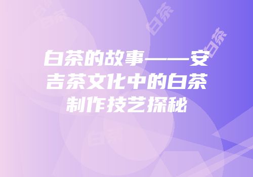 白茶的故事——安吉茶文化中的白茶制作技艺探秘