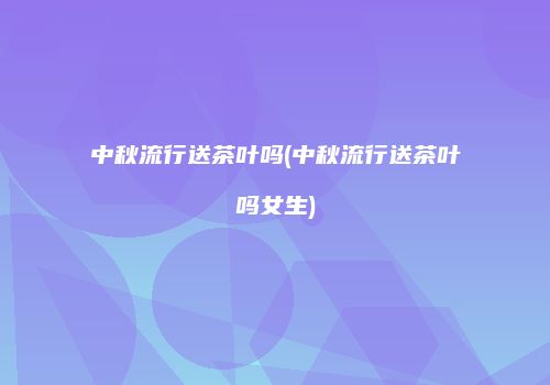 中秋流行送茶叶吗(中秋流行送茶叶吗女生)